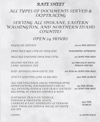 RATE SHEET ALL TYPES OF DOCUMENTS SERVED & SKIPTRACING - REGULAR SERVICE
$70.00 PER SERVICE
FREE MILEAGE: CITY OF SPOKANE
(UNLIMITED ATTEMPTS)
MILEAGE (OUTSIDE SPOKANE CITY)
90 CENTS PER MILE
SECOND SERVICE AT
SAME ADDRESS FEE
$10 PER EACH ADDTL.
PERSON SERVED
BAD ADDRESS/NON-SERVE FEE
$70 PLUS 80 CENTS PER MILE
AVISTA UTILITIES LINE SEARCHES
$300 PER SEARCH
ALL SURVEILLANCE; LEGAL PHOTOGRAPHY
INTERVIEWING; BACKGROUND CHECKS
ALL INVESTIGATION & SKIP-TRACE SERVICES
RELATING TO PROCESS SERVICE & REPO
$90 PER HOUR,
90 CENTS PER MILE
DATABASE TRACE ON VEHICLE,
PERSONS & PROPERTY ASSETS,
CURRENT & PAST ADDRESSES OF PERSONS
AND THEIR LOCATION & SOCIAL SECURITY LOCATE
$300 PER SEARCH
COPIES
15 CENTS EACH