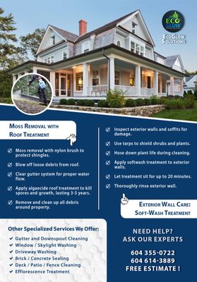 Roof Cleaning / Treatment, Siding, Pressure Washing Driveway / Deck / Patio / Fence, Window Cleaning - Moss Removal and Roof Treatment: Preserve the lifespan of your roof with our moss removal and treatment services. We carefully remove moss build-up and apply eco-friendly treatments to prevent future growth, ensuring your roof remains in excellent condition.

Pressure Washing: Transform your property’s appearance with our pressure washing services. From driveways and sidewalks to patios and decks, we effectively remove dirt, grime, and stains, revitalizing your outdoor spaces.

Window Washing: Experience crystal-clear views with our window washing services. We meticulously clean your windows, removing dirt and streaks, to enhance the natural light and beauty of your home.

House Washing / Siding: Maintain the curb appeal of your home with our house washing services. We gently yet effectively clean your home’s exterior, removing dirt, mildew, and algae, to restore its pristine appearance.

Gutter Cleaning: Avoid water damage and maintain the integrity of your property with our thorough gutter cleaning services. We ensure your gutters are free of debris, functioning optimally to protect your home from the elements.

At EcoGlow Solutions, we pride ourselves on using environmentally responsible methods and providing our clients with reliable, high-quality services. Whether you need routine maintenance or a one-time deep clean, our team of skilled professionals is ready to deliver outstanding results.

Contact us today to experience the EcoGlow difference! Call or Text us (604) 355-0755.