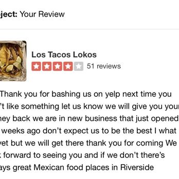 Los Tacos Lokos - Response to my review. Wasn't trying to bash just give other hungry folks accurate description. Can guarantee we will never visit again. - Tacos Near Me - Riverside, California Los Tacos Lokos - Response to my review. Wasn't trying to bash just give other hungry folks accurate description. Can guarantee we will never visit again. - Tacos Near Me - Riverside, California