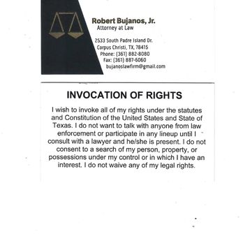 Bujanos Robert Jr Atty - PRINT;
KEEP ON YOU; AND
PRESENT AT TIME OF QUESTIONING AND/OR ARREST !!! - Personal Injury Law Near Me - Corpus Christi, Texas Bujanos Robert Jr Atty - PRINT;
KEEP ON YOU; AND
PRESENT AT TIME OF QUESTIONING AND/OR ARREST !!! - Personal Injury Law Near Me - Corpus Christi, Texas