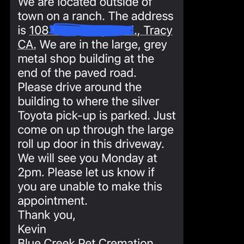 Blue Creek Pet Cremation - The owner's text message confirming my appt. I show up on Monday at 2pm holding my dead dog and they say they don't have us on the books?! - Pet Cremation Services Near Me - Tracy, California Blue Creek Pet Cremation - The owner's text message confirming my appt. I show up on Monday at 2pm holding my dead dog and they say they don't have us on the books?! - Pet Cremation Services Near Me - Tracy, California