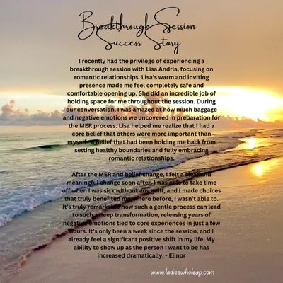 Recent Breakthrough Session Success Story - This is a written success story testimonial of an NLP Breakthrough session done for one of my clients. I use the Mental and Emotional Release® (MER) model created and taught by Dr. Matt James.
"I recently had the privilege of experiencing a breakthrough session with Lisa Andria, focusing on romantic relationships. Lisa’s warm and inviting presence made me feel completely safe and comfortable opening up. She did an incredible job of holding space for me throughout the session. During our conversation, I was amazed at how much baggage and negative emotions we uncovered in preparation for the MER process. Lisa helped me realize that I had a core belief that others were more important than myself—a belief that had been holding me back from setting healthy boundaries and fully embracing romantic relationships.
After the MER and belief change, I felt a clear and meaningful change soon after. I was able to take time off when I was sick without any guilt, and I made choices that truly benefited me, where before, I wasn’t able to. It’s truly remarkable how such a gentle process can lead to such a deep transformation, releasing years of negative emotions tied to core experiences in just a few hours. It’s only been a week since the session, and I already feel a significant positive shift in my life. My ability to show up as the person I want to be has increased dramatically." Recent Breakthrough Session Success Story - This is a written success story testimonial of an NLP Breakthrough session done for one of my clients. I use the Mental and Emotional Release® (MER) model created and taught by Dr. Matt James.
"I recently had the privilege of experiencing a breakthrough session with Lisa Andria, focusing on romantic relationships. Lisa’s warm and inviting presence made me feel completely safe and comfortable opening up. She did an incredible job of holding space for me throughout the session. During our conversation, I was amazed at how much baggage and negative emotions we uncovered in preparation for the MER process. Lisa helped me realize that I had a core belief that others were more important than myself—a belief that had been holding me back from setting healthy boundaries and fully embracing romantic relationships.
After the MER and belief change, I felt a clear and meaningful change soon after. I was able to take time off when I was sick without any guilt, and I made choices that truly benefited me, where before, I wasn’t able to. It’s truly remarkable how such a gentle process can lead to such a deep transformation, releasing years of negative emotions tied to core experiences in just a few hours. It’s only been a week since the session, and I already feel a significant positive shift in my life. My ability to show up as the person I want to be has increased dramatically."