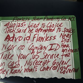 Flawless Sewer Service - 4/10/25 Tech wore no Co ID Took $65 zero receipt
did NO WORK & reported he snaked lineHave witness & camera. Did NADA!Liar, scam artists - Plumbing Near Me Flawless Sewer Service - 4/10/25 Tech wore no Co ID Took $65 zero receipt
did NO WORK & reported he snaked lineHave witness & camera. Did NADA!Liar, scam artists - Plumbing Near Me