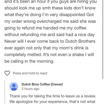 Dutch Bros Coffee - The store owner telling me to contact customer support instead of handling his employee that should not be his employee - Juice Bars & Smoothies Near Me - Hemet, California Dutch Bros Coffee - The store owner telling me to contact customer support instead of handling his employee that should not be his employee - Juice Bars & Smoothies Near Me - Hemet, California