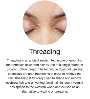 Brow Threading - Threading is an ancient eastern technique of grooming that removes unwanted hair by use of a single strand of organic cotton thread. The technique does not use any chemicals or harsh treatments in order to remove the hair. Threading is typically used to shape and remove eyebrow hair and unwanted facial hair. In recent years it has spread to the western world and is used as an alternative to waxing or tweezing. Brow Threading - Threading is an ancient eastern technique of grooming that removes unwanted hair by use of a single strand of organic cotton thread. The technique does not use any chemicals or harsh treatments in order to remove the hair. Threading is typically used to shape and remove eyebrow hair and unwanted facial hair. In recent years it has spread to the western world and is used as an alternative to waxing or tweezing.