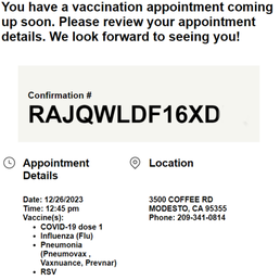 The email I got (some alteration of the confirmation). - The image shows a vaccination appointment confirmation with a prominent confirmation code 'RAJQWLDF16XD'. It includes appointment details such as date (12/26/2023), time (12:45 pm), and location at 3500 Coffee Rd, Modesto, CA. The vaccine list mentions COVID-19 dose 1, influenza (flu), pneumonia (Pneumovax, Vaxnance, Prevnar), and RSV. Contact phone number is provided as 209-341-0814.
