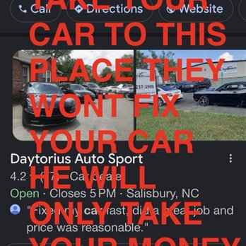 Daytorius Auto Sport - SCAM DONT TAKE YOUR CAR TO THIS PLACE THEY WONT FIX YOUR CAR HE WILL ONLY TAKE YOUR MONEY - Used Car Dealers Near Me - Salisbury, North Carolina Daytorius Auto Sport - SCAM DONT TAKE YOUR CAR TO THIS PLACE THEY WONT FIX YOUR CAR HE WILL ONLY TAKE YOUR MONEY - Used Car Dealers Near Me - Salisbury, North Carolina