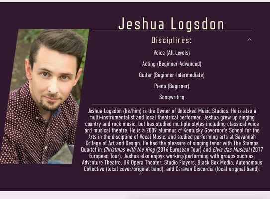 Jeshua Logsdon - Jeshua Logsdon (he/him) is the Owner of Unlocked Music Studios. He is also a multi-instrumentalist and local theatrical performer. Jeshua grew up singing country and rock music, but has studied multiple styles including classical voice and musical theatre. He is a 2009 alumnus of Kentucky Governor's School for the Arts in the discipline of Vocal Music; and studied performing arts at Savannah College of Art and Design. He had the pleasure of singing tenor with The Stamps Quartet in Christmas with the King (2016 European Tour) and Elvis das Musical (2017 European Tour). Jeshua also enjoys working/performing with groups such as: Adventure Theatre, UK Opera Theater, Studio Players, Black Box Media, Autonomous (local cover/original band), and Caravan Discordia (local original band).