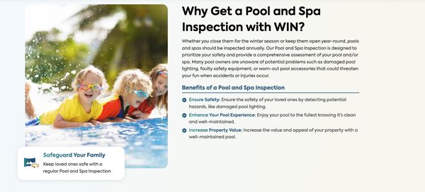 Pool and Spa Inspection - Pools and spas can pose serious health and safety hazards if not addressed on a routine basis. Filters can get clogged, pool walls can crack and chip, and over time, safety becomes a serious concern. At WIN Home Inspection, we provide a comprehensive Pool and Spa Inspection to ensure the condition of your pool and/or spa remain safe and healthy. Our expert inspectors will evaluate your pool and detect potential risks, allowing you to enjoy your pool with peace of mind. Pool and Spa Inspection - Pools and spas can pose serious health and safety hazards if not addressed on a routine basis. Filters can get clogged, pool walls can crack and chip, and over time, safety becomes a serious concern. At WIN Home Inspection, we provide a comprehensive Pool and Spa Inspection to ensure the condition of your pool and/or spa remain safe and healthy. Our expert inspectors will evaluate your pool and detect potential risks, allowing you to enjoy your pool with peace of mind.