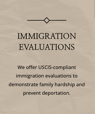 Immigration Evaluations - We offer USCIS-compliant immigration evaluations to demonstrate family hardship and prevent deportation. Immigration Evaluations - We offer USCIS-compliant immigration evaluations to demonstrate family hardship and prevent deportation.