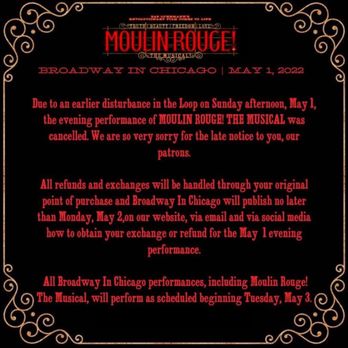 Broadway In Chicago - Broadway in Chicago -. Theater notification  performance cancellation. The disturbance was two employees it got shot at the theater - A digital announcement with ornate gold border details on a black background, featuring red text that informs about the cancellation of Moulin Rouge! The Musical scheduled for May 1, 2022, in Chicago. The notice explains the reason for cancellation, details about refunds, and rescheduling information, emphasizing the impact of an earlier disturbance and providing instructions for patrons. - Performing Arts Near Me - Chicago, Illinois