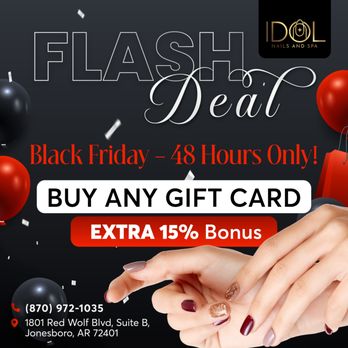 Idol Nail & Salon - FLASH DEAL IS HERE!
Black Friday is calling, and the savings are too good to miss!
Buy ANY Gift Card Enjoy an EXTRA 15% - Nail Salons Near Me - Jonesboro, Arkansas Idol Nail & Salon - FLASH DEAL IS HERE!
Black Friday is calling, and the savings are too good to miss!
Buy ANY Gift Card Enjoy an EXTRA 15% - Nail Salons Near Me - Jonesboro, Arkansas