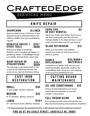 Repair & Services - At Crafted Edge, we only sell tools that will last generations.

It is part of our mission to teach folks how to care for and maintain their tools, to ensure they will last and perform as long as they are meant to.

We are knifemakers by trade, but our shop is open to repairs of all kinds.

Sharpening
$1 / inch
All straight edge blades are expertly sharpened from #220 to #1000. Finer grits available by request.

Blade Repair Service Near Me Chip Repair Rust Removal
Chips, Tips,
Or Rust Removal
$5
Have your tools seen better days? Let us get them looking like new!
We will fully reshape blades to fix chips and tips, or acid treat and neutralize any steel for rust removal.

Tool Restoration Refinishing Custom Tool Repair
Blade
Refinishing
$15
Make your old carbon steel or stainless blades stand out from the rest with a new cosmetic finish. Available in
Mirror Polish, Patina, or Stonewash.
Serrated Knives + Other Tools
$35 / HR
We'll put an edge on anything!
Whether nail clippers or lawnmower blades, Crafted Edge gets blades
shaving sharp, every time.

Tool Repair Service Near Me
Warp Repair
$35 / Hr
The only way to get knives back in line is with an old fashioned hammer and anvil.
Let our team do the heavy lifting.

Tool Repair Service Handle Replacement
Handle Replacement
$35 / Hr + Materials
Customize old tools with new pins and matching handles, hand made by the Crafted Edge Team. Bring your own materials, or let us walk you through the design process.