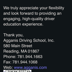 Agganis Driving School - GO ELSEWHERE! They will not return a call -respond to an email. They decide to cancel your child's classes & issue a refund w/o authorizing