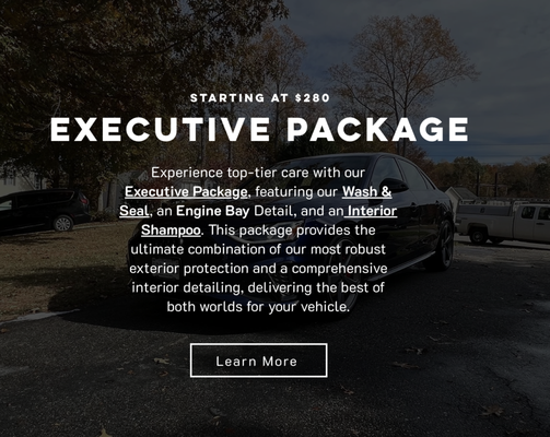 Executive Package - $280 - Experience top-tier care with our Executive Package, featuring our Wash & Seal, an Engine Bay Detail, and an Interior Shampoo. This package provides the ultimate combination of our most robust exterior protection and a comprehensive interior detailing, delivering the best of both worlds for your vehicle.