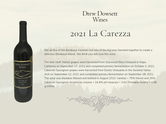 New Blends - 🍷 2021 La Carezza 

Not all five of the Bordeaux Varietals but two of the big ones blended together to create a delicious Bordeaux blend.  We think you will love this wine.

The tech stuff: Merlot grapes were harvested from Starwood West Vineyard in Napa, California on September 17, 2021 and completed primary fermentation on October 3, 2021. Cabernet Sauvignon grapes were harvested from Danitz Vineyards in the Sonoma Valley AVA on September 12, 2021 and completed primary fermentation on September 28, 2021. The wine was blended, filtered and bottled in August 2023. Varietal = 75% Merlot and 25% Cabernet Sauvignon Alcohol by volume = 14.4% pH measure = 3.62 Titratable Acidity = 0.48 g/100ml

🍷 2021 Finezza

When we first started making wine our very first vintage was a blend of Zinfandel and Cabernet Sauvignon.  As amateurs, we entered this wine in the Marin County Fair and our humble little first attempt made it clear into the Best in Show round.  It's taken many years since then to accumulate the right combination of Zinfandel and Cabernet to make this delicious wine again.  We look forward to sharing it with you!

The tech stuff: Zinfandel grapes were harvested from King Andrews Vineyards in the Suisun Valley AVA on September 6, 2021 and completed primary fermentation on October 3, 2021. Cabernet Sauvignon grapes were harvested from Danitz Vineyards in the Sonoma Valley AVA on September 12, 2021 and completed primary fermentation on September 28, 2021. The wine was blended, filtered and bottled in August 2023. Varietal = 75% Zinfandel and 25% Cabernet Sauvignon Alcohol by volume = 17.1% pH measure = 3.91 Titratable Acidity = 0.48 g/100ml

Visit us at:
500 Tamal Plaza, Ste 516
Corte Madera, CA 94925
For more info, call: (415) 602-6350
🌐 drewdowsettwines.com