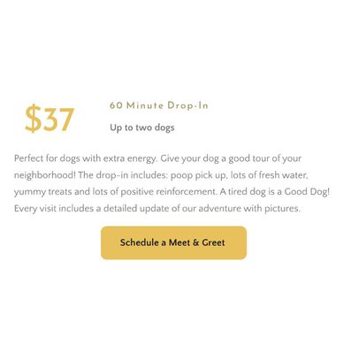 60 Minute Drop-In - Perfect for dogs with extra energy. Give your dog a good tour of your neighborhood! The drop-in includes: poop pick up, lots of fresh water, yummy treats and lots of positive reinforcement. A tired dog is a Good Dog! Every visit includes a detailed update of our adventure with pictures.

Click the link below to schedule a meet and greet!