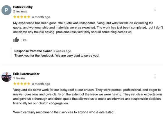 Rated 4.9 On Google - Read Our Reviews! - What Makes Vanguard Roofing the Best?
Reliable and timely estimates.
An accurate estimated start date.
References of previous customers and a portfolio of similar completed jobs.
Terms of our workmanship warranty.
24/7 Emergency repair service available!
Products we are preferred installers for and any extended manufacture warranties.
A detailed list of the material being used to ensure they are up to the industry standard.
Presented proof that we are a licensed and insured contractor.
Certified by Owens Corning Platinum, Union Corrugating Metalpro, & Appalachian Metal Elite Contractors.
Each client will receive a thorough final 18 point inspection at the completion of each job.
Call today for your free estimate! Rated 4.9 On Google - Read Our Reviews! - What Makes Vanguard Roofing the Best?
Reliable and timely estimates.
An accurate estimated start date.
References of previous customers and a portfolio of similar completed jobs.
Terms of our workmanship warranty.
24/7 Emergency repair service available!
Products we are preferred installers for and any extended manufacture warranties.
A detailed list of the material being used to ensure they are up to the industry standard.
Presented proof that we are a licensed and insured contractor.
Certified by Owens Corning Platinum, Union Corrugating Metalpro, & Appalachian Metal Elite Contractors.
Each client will receive a thorough final 18 point inspection at the completion of each job.
Call today for your free estimate!