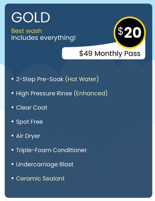 Touchless GOLD wash (Best Wash includes everything) - 2-Step Pre-Soak (Hot Water)
High Pressure Rinse (Enhanced)
Clear Coat
Spot Free
Air Dryer
Triple-Foam Conditioner
Undercarriage Blast
Ceramic Sealant Touchless GOLD wash (Best Wash includes everything) - 2-Step Pre-Soak (Hot Water)
High Pressure Rinse (Enhanced)
Clear Coat
Spot Free
Air Dryer
Triple-Foam Conditioner
Undercarriage Blast
Ceramic Sealant