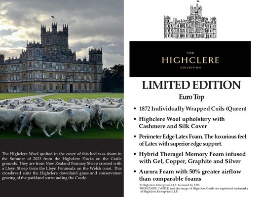 Highclere Limited Edition - The Highclere Collection
Inspired by the Highclere Castle™ Made in Maryland U.S.A,

      The exquisite collection has been inspired by the breathtaking beauty of Highclere Castle™, an authentically British landmark famous for its rich history and scenic surroundings.  The  Castle was the setting for Downton Abbey and we believe that this products would meet Mr. Carlson's high standards.
Taking inspiration from the Castle’s interior and exterior, Highclere created a premium product, designed to offer luxury at an affordable price.
      When the first models in this collection were offered to us three years ago we were very excited by the quality and comfort and durability that they offered.  They are built on 1073 (queen size) individually wrapped coils, topped with toko wool, from New Zealand for temperature management and upholstered in a wool and cashmere blend.  The box springs are more constructed to be stronger and more stable than the standard big brands use. These are the Ivory and Gold beds.  These beds are offered in a Luxury Firm, Plush and Euro top.  The firm and plush are available as a modern single sided mattress or as traditional two sided mattress that can be flipped for better wear and longer lasting comfort.  
                                             Queen Sets Sale starting at 1899.00

      Last year we added the Highclere Follies collection named after small buildings on the Highclere Estate.  We wanted to offer a higher quality product for smaller budgets.  The Follies are built with 884 individually wrapped coils, Toko wool and a cooling cover.  Box springs are constructed with extra wide headers, side rails and slats for greater durability.

                      London Lodge Firm or Jackdaw's Castle Plush Queen Set Sale 999.00

         This year we are proud to offer the Highclere Limited Edition.  These beds are exceptional!  They are a limited edition because only seven thousand can be made each year.  The wool used in the comfort layers of these beds is raised on the Highclere Estate, from New Zealand Romney sheep crossed with Welsh Lleyn sheep, the number of sheep raised limits the number of beds made.  Every element of the Limited Collection elevates the quality, comfort and durability.  Built with 1872 individually wrapped coils, natural latex foam and a cashmere and silk cover complete a mattress that will meet the highest standards.  Available in Luxury Firm, Luxury Plush and Euro top.  The firm and plush mattresses are available as a modern single sided mattress or a traditional two sided mattress that you can flip for greater durability and comfort.  Stop in and try them, you will feel the difference.

                                                            Queen Sets Sale  Starting 3299.00