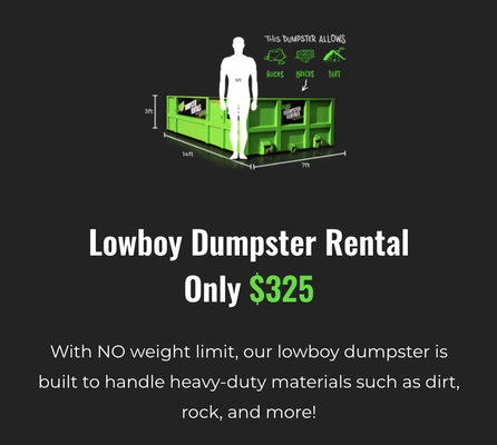Lowboy Dumpster Rental - With NO weight limit, our lowboy dumpster is built to handle heavy-duty materials such as dirt, rock, and more! Lowboy Dumpster Rental - With NO weight limit, our lowboy dumpster is built to handle heavy-duty materials such as dirt, rock, and more!