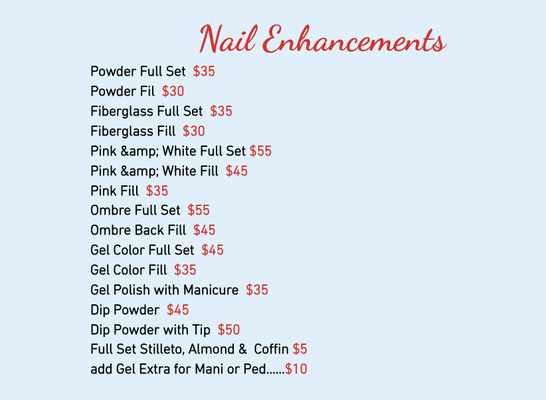 Nail Enhancements & Other Services - Nail Enhancements
Powder Full Set $35
Powder Fil $30
Fiberglass Full Set $35
Fiberglass Fill $30
Pink & White Full Set $55
Pink & White Fill $45
Pink Fill $35
Ombre Full Set $55
Ombre Back Fill $45
Gel Color Full Set $45
Gel Color Fill $35
Gel Polish with Manicure $35
Dip Powder $45
Dip Powder with Tip $50
Full Set Stilleto, Almond & Coffin $5
add Gel Extra for Mani or Ped……$10
Other Services
Nail Repair $5 each & up
Nail Design/3D Nail Design $5/$8 up
Polish Change Hand/Feet $10/$15
Paraffin Wax/ Buffer Shine $5
French Manicure/ Gel Top $5 Extra
Cut Down $2
Take Off (with Manicure) $10/$20 up
Intensive Callus Treatment $5
Take Off Gel Color $10
Gel Color Pedicure $15 extra
Gel Color Change Hand/Feet $28/$30
KID’S SERVICE (12 Years & Under)
Polish Change (Hand or Feet) $7 up
Manicure/Pedicure $15/$25 up Nail Enhancements & Other Services - Nail Enhancements
Powder Full Set $35
Powder Fil $30
Fiberglass Full Set $35
Fiberglass Fill $30
Pink & White Full Set $55
Pink & White Fill $45
Pink Fill $35
Ombre Full Set $55
Ombre Back Fill $45
Gel Color Full Set $45
Gel Color Fill $35
Gel Polish with Manicure $35
Dip Powder $45
Dip Powder with Tip $50
Full Set Stilleto, Almond & Coffin $5
add Gel Extra for Mani or Ped……$10
Other Services
Nail Repair $5 each & up
Nail Design/3D Nail Design $5/$8 up
Polish Change Hand/Feet $10/$15
Paraffin Wax/ Buffer Shine $5
French Manicure/ Gel Top $5 Extra
Cut Down $2
Take Off (with Manicure) $10/$20 up
Intensive Callus Treatment $5
Take Off Gel Color $10
Gel Color Pedicure $15 extra
Gel Color Change Hand/Feet $28/$30
KID’S SERVICE (12 Years & Under)
Polish Change (Hand or Feet) $7 up
Manicure/Pedicure $15/$25 up