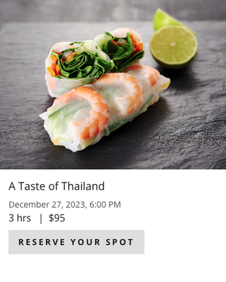 A Taste of Thailand 12/27/23 @ 6pm. - Join us to explore the five major flavors of Thai cuisine—sweet, salty, sour, spicy & creamy. The essence of Thai food is balance. In this class, you will practice knife-skills, stir-frying and building balanced flavors as we put together an elegant feast.
Menu: Thai Shrimp Spring Rolls with Peanut Dipping Sauce, Chicken Pad Thai, Green Curry Mussels with Jasmine Rice & Steamed Banana Cake with Coconut Sauce
*Reservations must be made in advance and paying adult must accompany minors 14-17 years old A Taste of Thailand 12/27/23 @ 6pm. - Join us to explore the five major flavors of Thai cuisine—sweet, salty, sour, spicy & creamy. The essence of Thai food is balance. In this class, you will practice knife-skills, stir-frying and building balanced flavors as we put together an elegant feast.
Menu: Thai Shrimp Spring Rolls with Peanut Dipping Sauce, Chicken Pad Thai, Green Curry Mussels with Jasmine Rice & Steamed Banana Cake with Coconut Sauce
*Reservations must be made in advance and paying adult must accompany minors 14-17 years old