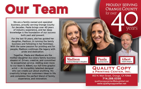 Our Team - We are a family-owned and operated business, proudly serving Orange County for decades. Paula brings over 40 years of industry experience, and her deep knowledge is the foundation of our success both past and present.
For the last 10 years, she has guided her daughter, Madison, in running the family business and following in her footsteps. With the same passion for printing and for people, Madison continues the legacy with pride and dedication.
Together, Paula and Madison are the mother-daughter duo every family business dreams of Driven, creative, and committed to exceptional service. Adding even more to our team is Albert, our full-time Graphic Artist. An incredibly talented designer who can create just about anything. His creativity
brings our customers ideas to life and completes the perfect blend of family, experience, and innovation. Our Team - We are a family-owned and operated business, proudly serving Orange County for decades. Paula brings over 40 years of industry experience, and her deep knowledge is the foundation of our success both past and present.
For the last 10 years, she has guided her daughter, Madison, in running the family business and following in her footsteps. With the same passion for printing and for people, Madison continues the legacy with pride and dedication.
Together, Paula and Madison are the mother-daughter duo every family business dreams of Driven, creative, and committed to exceptional service. Adding even more to our team is Albert, our full-time Graphic Artist. An incredibly talented designer who can create just about anything. His creativity
brings our customers ideas to life and completes the perfect blend of family, experience, and innovation.