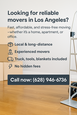 Call Now - Looking for reliable movers in Los Angeles?
Fast, affordable, and stress-free moving — whether it's a home, apartment, or office.
📦 Local & long-distance
👷 Experienced movers
🚚 Truck, tools, blankets included
💥 No hidden fees
📞 Call now: (628) 946-6736 Call Now - Looking for reliable movers in Los Angeles?
Fast, affordable, and stress-free moving — whether it's a home, apartment, or office.
📦 Local & long-distance
👷 Experienced movers
🚚 Truck, tools, blankets included
💥 No hidden fees
📞 Call now: (628) 946-6736