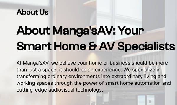 About Us! - At Manga's AV, we believe your home or business should be more than just a space, it should be an experience. We specialize in transforming ordinary environments into extraordinary living and working spaces through the power of smart home automation and cutting-edge audiovisual technology.