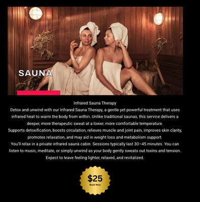 Only $25!!! - Infrared Sauna Therapy
Detox and unwind with our Infrared Sauna Therapy, a gentle yet powerful treatment that uses infrared heat to warm the body from within. Unlike traditional saunas, this service delivers a deeper, more therapeutic sweat at a lower, more comfortable temperature.
Supports detoxification, boosts circulation, relieves muscle and joint pain, improves skin clarity, promotes relaxation, and may aid in weight loss and metabolism support.
You’ll relax in a private infrared sauna cabin. Sessions typically last 30–45 minutes. You can listen to music, meditate, or simply unwind as your body gently sweats out toxins and tension. Expect to leave feeling lighter, relaxed, and revitalized.