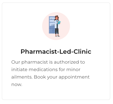 Get your medication initiated here! - Book an appointment with our pharmacist to assess your needs for an initial prescription
Oral Thrush.
Pink Eye or Eye Allergies (Conjunctivitis).
Nasal Congestion (Allergic Rhinitis).
Mild Acne.
Sore Throat.
Allergies.
Nausea and/or Vomiting.
Canker Sores.
Heartburn (GERD).
Hemorrhoids.
Pinworms.
Diarrhea.
Menstrual Cycle pain.
Eczema (mild to moderate).
Diaper Rash.
Skin Infections.
Athlete’s Foot.
Corns and Warts*.
Fungal Nail infections.
Insect and Mosquito bites.
Cold Sores.
Urinary Tract Infections.
Minor Skin Concerns.
Vaginal Yeast Infections.
Emergency Contraception*.
Headaches.
Muscle Pain.
Smoking Cessation Medications and Nicotine Replacement Therapy. Get your medication initiated here! - Book an appointment with our pharmacist to assess your needs for an initial prescription
Oral Thrush.
Pink Eye or Eye Allergies (Conjunctivitis).
Nasal Congestion (Allergic Rhinitis).
Mild Acne.
Sore Throat.
Allergies.
Nausea and/or Vomiting.
Canker Sores.
Heartburn (GERD).
Hemorrhoids.
Pinworms.
Diarrhea.
Menstrual Cycle pain.
Eczema (mild to moderate).
Diaper Rash.
Skin Infections.
Athlete’s Foot.
Corns and Warts*.
Fungal Nail infections.
Insect and Mosquito bites.
Cold Sores.
Urinary Tract Infections.
Minor Skin Concerns.
Vaginal Yeast Infections.
Emergency Contraception*.
Headaches.
Muscle Pain.
Smoking Cessation Medications and Nicotine Replacement Therapy.