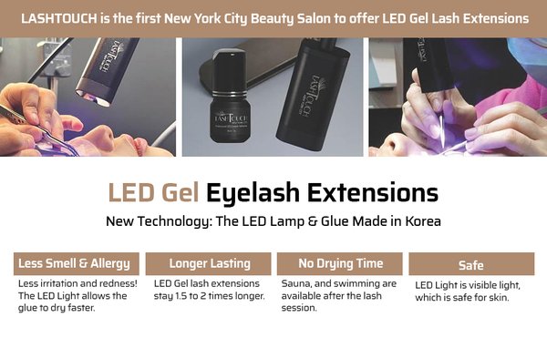 LASHTOUCH LED Gel UV Eyelash Extensions - LASHTOUCH was the first salon in New York to introduce LED Gel technology, and all products used are developed in-house under our own brand. Our game-changing LED Gel UV Eyelash System is IEC certified, ensuring the highest quality and care for your eyes. Experience the difference of Korean-made technology. We have already demonstrated our LED Gel Eyelash Extensions system with more than 3000 procedures. LASHTOUCH LED Gel UV Eyelash Extensions - LASHTOUCH was the first salon in New York to introduce LED Gel technology, and all products used are developed in-house under our own brand. Our game-changing LED Gel UV Eyelash System is IEC certified, ensuring the highest quality and care for your eyes. Experience the difference of Korean-made technology. We have already demonstrated our LED Gel Eyelash Extensions system with more than 3000 procedures.