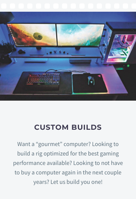 Custom Builds - Have you been desiring a new computer, but aren’t seeing anything you like at the store? Do you want bells and whistles, including lights,a liquid cooled high performance system with a good amount of RAM, and the latest CPU on the market? We can help. We can build a high performance system to fit any budget. We will consult with you for free to find the system components that are right for you. Custom Builds - Have you been desiring a new computer, but aren’t seeing anything you like at the store? Do you want bells and whistles, including lights,a liquid cooled high performance system with a good amount of RAM, and the latest CPU on the market? We can help. We can build a high performance system to fit any budget. We will consult with you for free to find the system components that are right for you.