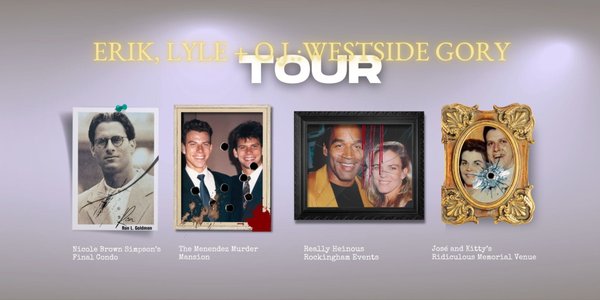 Erik, Lyle + O.J. : Westside Gory Tour - TWO FAMILIES, both alike in tragedy. Did OJ really toss a football around with the Menendez brothers...? Why was Nicole Brown Simpson in the den of the Menendez Mansion...? How did José Menendez make OJ wealthy beyond his dreams...? Why were Kitty Menendez and Nicole Brown Simpson both terrified of getting AIDS...? Were Erik Menendez and OJ next door cellmates...? Travel with us back to West L.A. of the 90's as we relive the horrific double double murders of José and Kitty Menendez; and Nicole Brown Simpson and Ron Goldman. Step into the dark minds of Erik, Lyle and O.J., and commemorate the victims of both horrific tragedies who lost their lives so senselessly. Come see the highly bizarre overlap and intersections between LA's two most toxic families ever.