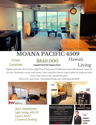 Moana Pacific 4509 - Highly desirable West Tower high floor 2 bedroom 2 bathroom unit with fantastic views of the city, mountain, ocean, and sunset. Don't miss the chance to get a place in midtown with such a nice view at this wonderful price. We factored in our asking price the cost of the flooring replacement for the future owners, so they can pick and install the flooring style they like. Well-lit unit with nice ventilation will make living there a delightful experience. You will enjoy the convenience of the location and also the amenities this condo has to offer. Easy access to the H-1 freeway and just a few blocks away from the Ala Moana Shopping Center, Walmart, Sam's Club, and many restaurants, is great convenient features of this condo's location. 24/7 security and fob access throughout are great safety features for the residents. Not many condos in Hawaii has tennis court or golf swing cages, but Moana Pacific's amenity deck is large enough to have them all and more.
Currently the best price in this condo for the high-floor unit
with great views Moana Pacific 4509 - Highly desirable West Tower high floor 2 bedroom 2 bathroom unit with fantastic views of the city, mountain, ocean, and sunset. Don't miss the chance to get a place in midtown with such a nice view at this wonderful price. We factored in our asking price the cost of the flooring replacement for the future owners, so they can pick and install the flooring style they like. Well-lit unit with nice ventilation will make living there a delightful experience. You will enjoy the convenience of the location and also the amenities this condo has to offer. Easy access to the H-1 freeway and just a few blocks away from the Ala Moana Shopping Center, Walmart, Sam's Club, and many restaurants, is great convenient features of this condo's location. 24/7 security and fob access throughout are great safety features for the residents. Not many condos in Hawaii has tennis court or golf swing cages, but Moana Pacific's amenity deck is large enough to have them all and more.
Currently the best price in this condo for the high-floor unit
with great views