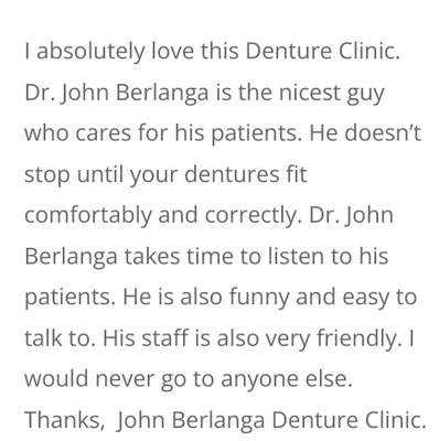 Patient Testimonials! Call For Service - John looks forward to welcoming you at John Berlanga Dentures to help you find the smile solution you’ve been waiting for.
After all, we understand just how important it is to have a smile you can look and feel good about. With our denture services, your confidence, comfort, and smile can be restored. We know that dentures aren’t only a cosmetic solution—for many of our patients, they prove to be life-changing. Patient Testimonials! Call For Service - John looks forward to welcoming you at John Berlanga Dentures to help you find the smile solution you’ve been waiting for.
After all, we understand just how important it is to have a smile you can look and feel good about. With our denture services, your confidence, comfort, and smile can be restored. We know that dentures aren’t only a cosmetic solution—for many of our patients, they prove to be life-changing.