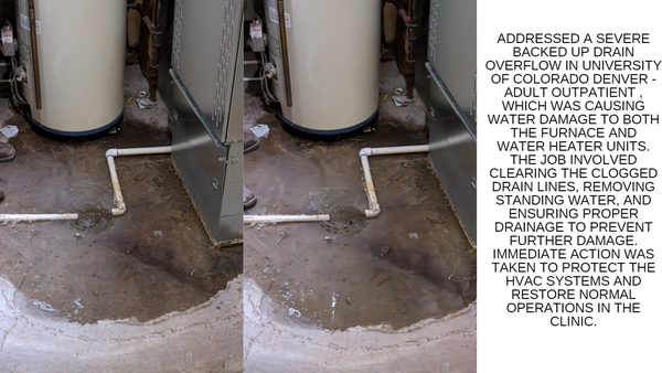 UNIVERSITY OF COLORADO DENVER - ADULT OUTPATIENT Drain Cleaning and Maintenance - Addressed a severe backed up drain and overflow in UNIVERSITY OF COLORADO DENVER - ADULT OUTPATIENT, which was causing water damage to both the Furnace and water heater units. The job involved clearing the clogged drain lines, removing standing water, and ensuring proper drainage to prevent further damage. Immediate action was taken to protect the HVAC systems and restore normal operations in the clinic. UNIVERSITY OF COLORADO DENVER - ADULT OUTPATIENT Drain Cleaning and Maintenance - Addressed a severe backed up drain and overflow in UNIVERSITY OF COLORADO DENVER - ADULT OUTPATIENT, which was causing water damage to both the Furnace and water heater units. The job involved clearing the clogged drain lines, removing standing water, and ensuring proper drainage to prevent further damage. Immediate action was taken to protect the HVAC systems and restore normal operations in the clinic.
