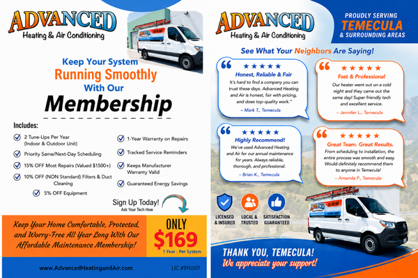 Our Exclusive Membership Club - 🔧 Protect Your Comfort All Year for Just $169 Per System!

Your HVAC system works hard year-round—give it the care it deserves with the Advanced Heating & Air Conditioning Maintenance Membership.

For only $169 per system, per year, you'll enjoy valuable savings, priority service, and the peace of mind that comes with knowing your system is professionally maintained.

Membership Benefits Include:
✅ 2 Complete Tune-Ups Per Year
✅ Priority Same/Next-Day Scheduling
✅ 15% OFF Most Repairs (up to $1,500 value)
✅ 10% OFF Filters (NON Standard Filter)  & Duct Cleaning
✅ 5% OFF New Equipment
✅ 1-Year Warranty on Repairs
✅ Service Reminders
✅ Helps Maintain Manufacturer Warranty
✅ Improved Efficiency & Lower Energy Costs

Prevent costly breakdowns, extend the life of your HVAC system, and keep your home comfortable in every season.

🏡 Proudly serving Temecula, Murrieta, Menifee, Winchester, Wildomar, French Valley, Canyon Lake, Lake Elsinore, Hemet, San Jacinto, Sun City, and the surrounding Temecula Valley.

📞 Call Advanced Heating & Air Conditioning today to join our Maintenance Membership for only $169 per system, per year!

Your Comfort. Our Priority.