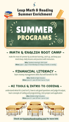 Summer programs for 2026 - LEAP is offering the following summer programs for 2026:
1) Math & English Boot Camp (with optional afternoon enrichment)
- Goal: Accelerate progress toward grade-level achievement in Math and English over the summer.
- Who: Students entering K–8th Grade
2) Financial Literacy
- Learn money management skills that will benefit students for life.
- Who: Middle & High Schoolers
3) Understanding AI Tools & Intro to Coding
- Learn what AI is (and isn’t), how to ask strong questions, evaluate AI output, and build confidence with coding fundamentals through a mini-project.
- Who: Middle & High Schoolers Summer programs for 2026 - LEAP is offering the following summer programs for 2026:
1) Math & English Boot Camp (with optional afternoon enrichment)
- Goal: Accelerate progress toward grade-level achievement in Math and English over the summer.
- Who: Students entering K–8th Grade
2) Financial Literacy
- Learn money management skills that will benefit students for life.
- Who: Middle & High Schoolers
3) Understanding AI Tools & Intro to Coding
- Learn what AI is (and isn’t), how to ask strong questions, evaluate AI output, and build confidence with coding fundamentals through a mini-project.
- Who: Middle & High Schoolers