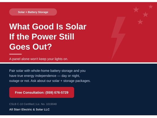 Solar + Battery Storage - What Good Is Solar If the Power Still Goes Out?
A solar panel alone won't keep your lights on when the grid goes down. Pair it with a whole-home battery storage system and you have true energy independence — day or night, outage or not. All Starr Electric & Solar installs integrated solar and battery backup systems for homes and businesses that want reliable power on their own terms. CSLB C-10 Lic. No. 1019048. Call (559) 676-5729 and ask about our solar plus storage packages. Solar + Battery Storage - What Good Is Solar If the Power Still Goes Out?
A solar panel alone won't keep your lights on when the grid goes down. Pair it with a whole-home battery storage system and you have true energy independence — day or night, outage or not. All Starr Electric & Solar installs integrated solar and battery backup systems for homes and businesses that want reliable power on their own terms. CSLB C-10 Lic. No. 1019048. Call (559) 676-5729 and ask about our solar plus storage packages.