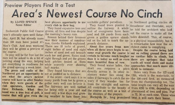 SGC History - In 1966 golf was beginning to boom in the Pacific Northwest and there weren’t enough golf courses to supply the demand for golf. Dave Richards and his father Gordon “Gordy” Richards had recently finished developing the back nine at Wayne Golf Course, in Bothell, and were looking for potential sites for new courses. This hunt led them out east of the city of Snohomish to a large 200 acre dairy farm perched atop Dutch Hill.
The site proved to be a perfect fit for a new 18 hole championship length course. Construction began soon after they purchased the land and by the fall of 1967 the course officially opened for play. This process didn’t include much dirt work as the grassy pasture provided a perfect template for an exciting layout. Once the greens, tees, and landing zones had been decided on, thousands and thousands of Douglas fir saplings were brought in and planted to define each fairway.Snohomish GC proved to be a hit and drew golfers from all over the region, while also providing the city of Snohomish with a new pastime. Dave would continue to own and operate the golf course until he passed away in 2019. His son, Steve Richards took over the operations of the facility with the help of Dave's grandson, Ben.
Today we strive to provide an amazing public facility at a fair price and continue Dave’s legacy. SGC History - In 1966 golf was beginning to boom in the Pacific Northwest and there weren’t enough golf courses to supply the demand for golf. Dave Richards and his father Gordon “Gordy” Richards had recently finished developing the back nine at Wayne Golf Course, in Bothell, and were looking for potential sites for new courses. This hunt led them out east of the city of Snohomish to a large 200 acre dairy farm perched atop Dutch Hill.
The site proved to be a perfect fit for a new 18 hole championship length course. Construction began soon after they purchased the land and by the fall of 1967 the course officially opened for play. This process didn’t include much dirt work as the grassy pasture provided a perfect template for an exciting layout. Once the greens, tees, and landing zones had been decided on, thousands and thousands of Douglas fir saplings were brought in and planted to define each fairway.Snohomish GC proved to be a hit and drew golfers from all over the region, while also providing the city of Snohomish with a new pastime. Dave would continue to own and operate the golf course until he passed away in 2019. His son, Steve Richards took over the operations of the facility with the help of Dave's grandson, Ben.
Today we strive to provide an amazing public facility at a fair price and continue Dave’s legacy.