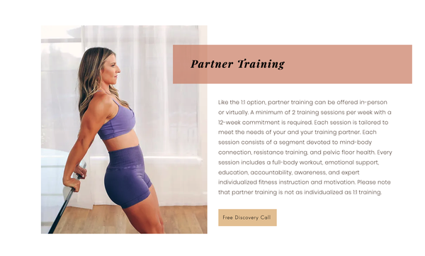 Partner Training - Like the 1:1 option, partner training can be offered in-person or virtually. A minimum of 2 training sessions per week with a 12-week commitment is required. Each session is tailored to meet the needs of your and your training partner. Each session consists of a segment devoted to mind-body connection, resistance training, and pelvic floor health. Every session includes a full-body workout, emotional support, education, accountability, awareness, and expert individualized fitness instruction and motivation. Please note that partner training is not as individualized as 1:1 training. Partner Training - Like the 1:1 option, partner training can be offered in-person or virtually. A minimum of 2 training sessions per week with a 12-week commitment is required. Each session is tailored to meet the needs of your and your training partner. Each session consists of a segment devoted to mind-body connection, resistance training, and pelvic floor health. Every session includes a full-body workout, emotional support, education, accountability, awareness, and expert individualized fitness instruction and motivation. Please note that partner training is not as individualized as 1:1 training.