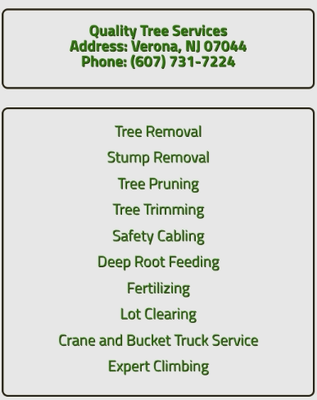 We provide professional tree services including - We are a complete tree service company specializing in a wide range of services for your trees. Our team of professionals has been offering tree services and care since 1996. Quality Tree Services provides tree trimming, pruning and tree removal services to the Verona, NJ area.
At Quality Tree Services, we believe it should be easy to find trusted partners to help you properly care for your trees. We know that you want to hire a contractor with a wide range of services and experienced professionals who are reliable, efficient, knowledgeable and safe, and you want all this at a great value. We believe that is why, for more than 16 years, Quality Tree Services‘s customers have served as our most passionate promoters.
Trees can add value to your house and help to cool it, provide food for wildlife or limit the cold winds to lower your heating costs. Trees around your home and neighborhood can increase its value up to 15% or more. The trees you seed, remove carbon dioxide from the air, and help manage global warming; they produce oxygen and provide songbirds a home. We want to ensure you get everything you want, done in a safe, fast and efficient manner. Quality Tree Services provides you one of the most effective forms of a tree removal, where we are able to pull out any tree with the lowest amount of property disruption. We provide professional tree services including - We are a complete tree service company specializing in a wide range of services for your trees. Our team of professionals has been offering tree services and care since 1996. Quality Tree Services provides tree trimming, pruning and tree removal services to the Verona, NJ area.
At Quality Tree Services, we believe it should be easy to find trusted partners to help you properly care for your trees. We know that you want to hire a contractor with a wide range of services and experienced professionals who are reliable, efficient, knowledgeable and safe, and you want all this at a great value. We believe that is why, for more than 16 years, Quality Tree Services‘s customers have served as our most passionate promoters.
Trees can add value to your house and help to cool it, provide food for wildlife or limit the cold winds to lower your heating costs. Trees around your home and neighborhood can increase its value up to 15% or more. The trees you seed, remove carbon dioxide from the air, and help manage global warming; they produce oxygen and provide songbirds a home. We want to ensure you get everything you want, done in a safe, fast and efficient manner. Quality Tree Services provides you one of the most effective forms of a tree removal, where we are able to pull out any tree with the lowest amount of property disruption.