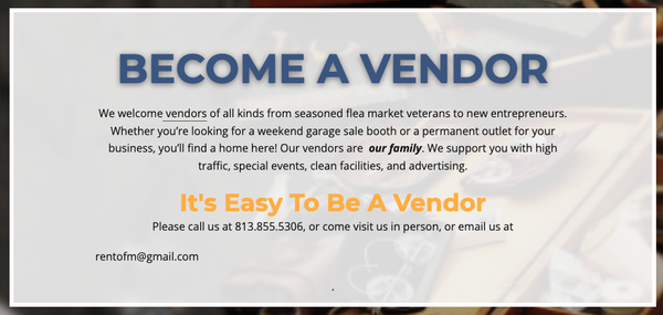 Become a Vendor! - We welcome vendors of all kinds from seasoned flea market veterans to new entrepreneurs. Whether you’re looking for a weekend garage sale booth or a permanent outlet for your business, you’ll find a home here! Our vendors are our family. We support you with high traffic, special events, clean facilities, and advertising. Become a Vendor! - We welcome vendors of all kinds from seasoned flea market veterans to new entrepreneurs. Whether you’re looking for a weekend garage sale booth or a permanent outlet for your business, you’ll find a home here! Our vendors are our family. We support you with high traffic, special events, clean facilities, and advertising.