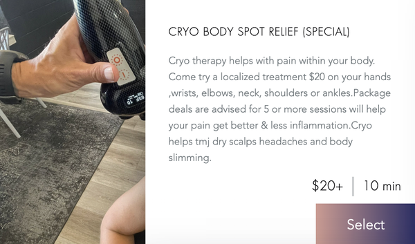 Cryotherapy Services - Cryo Body Spot Relief (Special) - $20|10 min - Cryotherapy helps with pain within your body. Come try a localized treatment for $20 on your hands, wrists, elbows, neck, shoulders or ankles. Package deals are advised for 5 or more sessions and will help your pain get better & decrease inflammation. Cryo helps TMJ, dry scalps, headaches, and body slimming. 

Cryo Lower Back Treatment - $125| 15 min - Cold therapy causes blood vessels to constrict, which reduces blood flow, slowing the reception of pain signals from the nerves, aiding with swelling and inflammation. The results can lead to long term relief. 4 treatments & 1 free. More packages available. 

Cryo Neck Pain Relief - $65+| 10 min - Stiff neck pain or muscle spasm? You need cryo treatment to loosen it up and get the inflammation down. Buy 4 treatments and get 1 free. Other packages available if you need more on a monthly basis.

Cryotherapy Headache Relief - $50|10min - Stressful headaches or migraines can be intolerable. Exposure to sun zero temperatures can constrict blood vessels or cause vasoconstriction and consequently reduce inflammation that causes headaches. A few treatments can help your head pain. Includes back, neck, temples and front of head. 

Cryo Scalp $75+|15 min - Spot treatments to improve your scalp issues with dryness, itchiness, eczema and psoriasis. Freezing the area that causes tissue to die and your symptoms will fade. This procedure is not painful. Depending on your symptoms, you may require a few cold therapies to clear it up. 

Tattoo Brightening with Cryo $45+|10 min - Is your tattoo dull or looking faded? Come try a cryo treatment to freshen up your tattoos.

Neck Slimming Treatment $150+|20 min - Cryo neck slimming can get rid of double chin. The slimming reduces fat located in the double chin area and the cold temperatures tighten the skin, bringing back elasticity by promoting the production of collagen. 3 sessions $175. More available if needed.

Tummy Time Cryo Slimming Treatment $200+|25 min - Cryo slimming is a weight loss treatment that uses extremely cold temperatures to destroy fat cells. Cryo slimming is a non invasive treatment and does not require surgery. This procedure is short, safe, and comfortable. Cryo slimming works by freezing fat beneath the skin. 4 sessions at $600

Cryo Arm Slimming Treatment $200+|30 min - Cryo slimming of the underarms. 4 sessions for $520. If more are needed, packages are available.