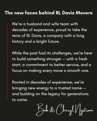 Under New Ownership - We're a husband-and-wife team with decades of experience, proud to take the reins of RL Davis, a company with a long history and a bright future.
While the past had its challenges, we're here to build something stronger - with a fresh start, a commitment to better service, and a focus on making every move a smooth one.
Rooted in decades of experience, we're bringing new energy to a trusted name - and building on the legacy for generations to come.
-Bob & Cheryl Nystrom Under New Ownership - We're a husband-and-wife team with decades of experience, proud to take the reins of RL Davis, a company with a long history and a bright future.
While the past had its challenges, we're here to build something stronger - with a fresh start, a commitment to better service, and a focus on making every move a smooth one.
Rooted in decades of experience, we're bringing new energy to a trusted name - and building on the legacy for generations to come.
-Bob & Cheryl Nystrom