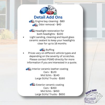 Add Ons - - Engine bay cleaning - $80
- Odor removal - $40
- Headlight restoration for both headlights - $100
Light sanding, cleaning, and liquid glass ceramic sealant to Keep headlights clear for up to 18 months
-Buffing
Prices vary on different vehicle types and depending on the severity of scratches. Please contact me directly for more information if you are interested in a quote.
-Interior ceramic leather Coating
Cars $120
Midsize SUV $140
Large SUV/large trucks $160
-Exterior ceramic coating
Cars $350
Midsize SUV $450
Large SUV/Trucks $650 Add Ons - - Engine bay cleaning - $80
- Odor removal - $40
- Headlight restoration for both headlights - $100
Light sanding, cleaning, and liquid glass ceramic sealant to Keep headlights clear for up to 18 months
-Buffing
Prices vary on different vehicle types and depending on the severity of scratches. Please contact me directly for more information if you are interested in a quote.
-Interior ceramic leather Coating
Cars $120
Midsize SUV $140
Large SUV/large trucks $160
-Exterior ceramic coating
Cars $350
Midsize SUV $450
Large SUV/Trucks $650