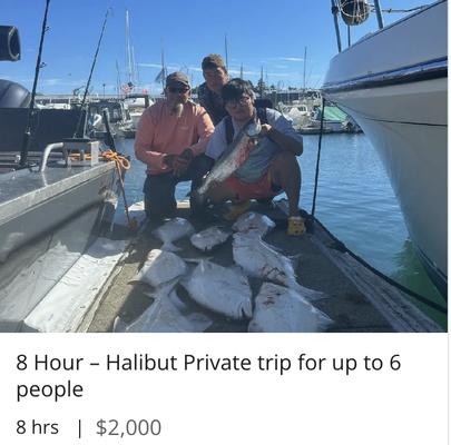 8 Hour – Halibut Private trip for up to 6 people $2000 - Halibut trips are long days as you'll usually travel into deeper water to find this delicious flatfish. Often you'll be 15 miles or more from the harbor, so be prepared for a long day on the water. Halibut like deep, cold water, so we have custom rods and top of the line electric powered reels to make the experience more enjoyable! Spring Halibut season is May 1 - June 30. Summer season runs from July - October on limited days depending on allotted quota. This is a private charter with up to 6 guests. 8 Hour – Halibut Private trip for up to 6 people $2000 - Halibut trips are long days as you'll usually travel into deeper water to find this delicious flatfish. Often you'll be 15 miles or more from the harbor, so be prepared for a long day on the water. Halibut like deep, cold water, so we have custom rods and top of the line electric powered reels to make the experience more enjoyable! Spring Halibut season is May 1 - June 30. Summer season runs from July - October on limited days depending on allotted quota. This is a private charter with up to 6 guests.