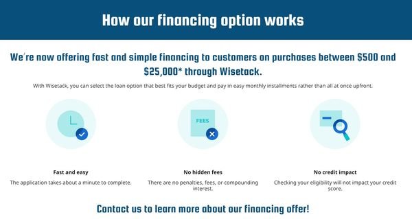 How our financing option works - We’re now offering fast and simple financing to customers on purchases between $500 and $25,000* through Wisetack.
With Wisetack, you can select the loan option that best fits your budget and pay in easy monthly installments rather than all at once upfront.
Fast and easy
The application takes about a minute to complete.
No hidden fees
There are no penalties, fees, or compounding interest.
No credit impact
Checking your eligibility will not impact your credit score.
Contact us to learn more about our financing offer!
*All loans are subject to credit approval. Your terms may vary. Wisetack loans are issued by Hatch Bank, a California-chartered industrial bank. For example, a $1,000 purchase could cost $45.18 a month for 24 months, based on a 7.9% APR. See additional terms at wisetack.com/faqs. How our financing option works - We’re now offering fast and simple financing to customers on purchases between $500 and $25,000* through Wisetack.
With Wisetack, you can select the loan option that best fits your budget and pay in easy monthly installments rather than all at once upfront.
Fast and easy
The application takes about a minute to complete.
No hidden fees
There are no penalties, fees, or compounding interest.
No credit impact
Checking your eligibility will not impact your credit score.
Contact us to learn more about our financing offer!
*All loans are subject to credit approval. Your terms may vary. Wisetack loans are issued by Hatch Bank, a California-chartered industrial bank. For example, a $1,000 purchase could cost $45.18 a month for 24 months, based on a 7.9% APR. See additional terms at wisetack.com/faqs.